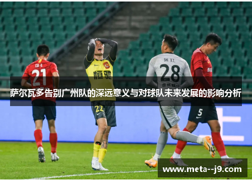 萨尔瓦多告别广州队的深远意义与对球队未来发展的影响分析